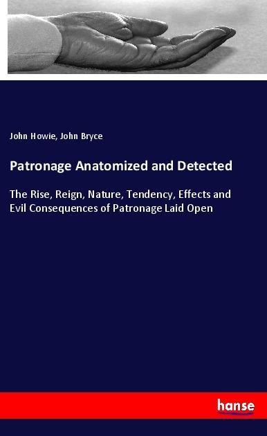 Patronage Anatomized and Detected: The Rise, Reign, Nature, Tendency, Effects and Evil Consequences of Patronage Laid Open