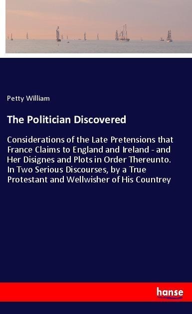 The Politician Discovered: Considerations of the Late Pretensions that France Claims to England and Ireland - and Her Disignes and Plots in Order Thereunto. In Two Serious Discourses, by a True Protestant and Wellwisher of His Countrey