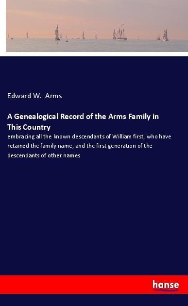 A Genealogical Record of the Arms Family in This Country: embracing all the known descendants of William first, who have retained the family name, and the first generation of the descendants of other names