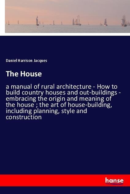The House: a manual of rural architecture - How to build country houses and out-buildings - embracing the origin and meaning of the house ; the art of house-building, including planning, style and construction