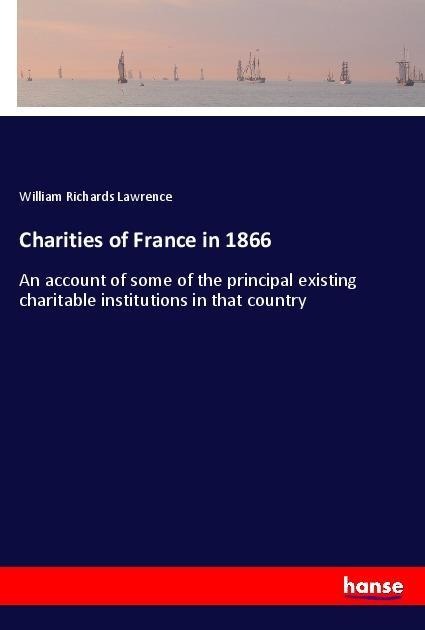 Charities of France in 1866: An account of some of the principal existing charitable institutions in that country