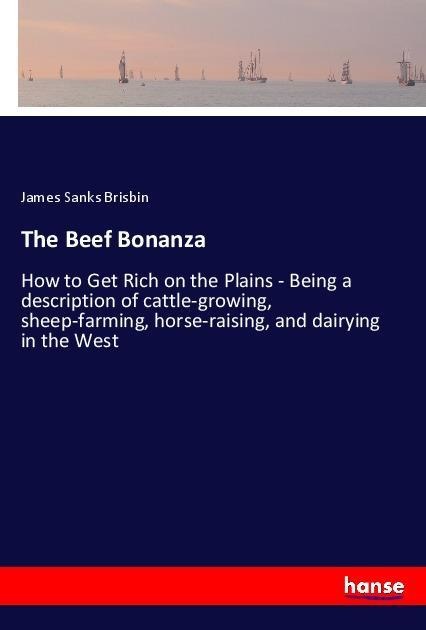 The Beef Bonanza: How to Get Rich on the Plains - Being a description of cattle-growing, sheep-farming, horse-raising, and dairying in the West