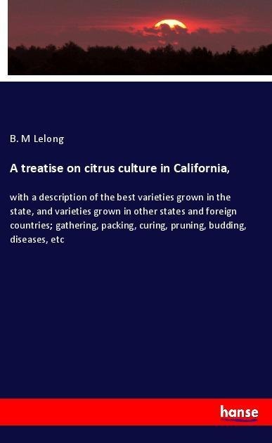A treatise on citrus culture in California,: with a description of the best varieties grown in the state, and varieties grown in other states and foreign countries; gathering, packing, curing, pruning, budding, diseases, etc