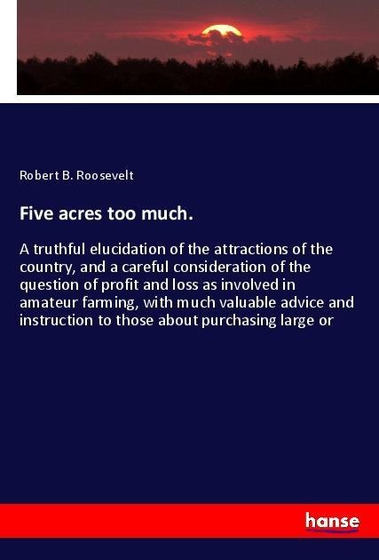 Five acres too much.: A truthful elucidation of the attractions of the country, and a careful consideration of the question of profit and loss as involved in amateur farming, with much valuable advice and instruction to those about purchasing large or