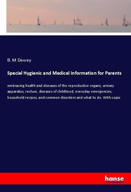 Special Hygienic and Medical Information for Parents: embracing health and diseases of the reproductive organs, urinary apparatus, rectum, diseases of childhood, everyday emergencies, household recipes, and common disorders and what to do. With copio