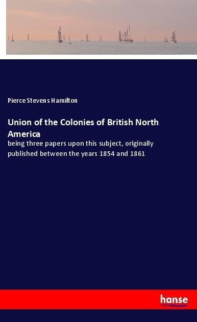 Union of the Colonies of British North America: being three papers upon this subject, originally published between the years 1854 and 1861
