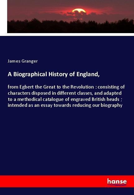 A Biographical History of England,: from Egbert the Great to the Revolution : consisting of characters disposed in different classes, and adapted to a methodical catalogue of engraved British heads ; intended as an essay towards reducing our biography