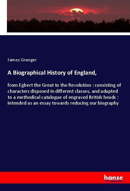 A Biographical History of England,: from Egbert the Great to the Revolution : consisting of characters disposed in different classes, and adapted to a methodical catalogue of engraved British heads ; intended as an essay towards reducing our biography