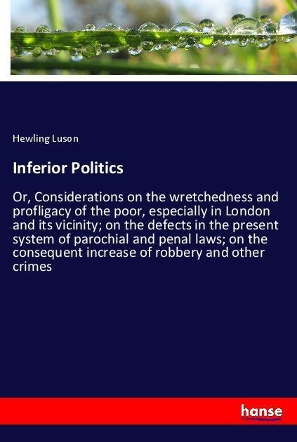 Inferior Politics: Or, Considerations on the wretchedness and profligacy of the poor, especially in London and its vicinity; on the defects in the present system of parochial and penal laws; on the consequent increase of robbery and other crimes