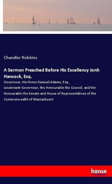 A Sermon Preached Before His Excellency Jonh Hancock, Esq.: Governour, His Honor Samuel Adams, Esq., Lieutenant-Governour, the Honourable the Council, and the Honourable the Senate and House of Representatives of the Commonwealth of Massachuset