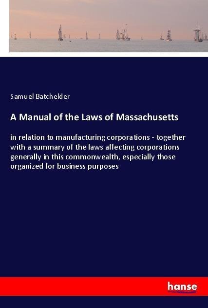 A Manual of the Laws of Massachusetts: in relation to manufacturing corporations - together with a summary of the laws affecting corporations generally in this commonwealth, especially those organized for business purposes