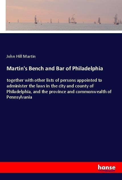 Martins Bench and Bar of Philadelphia: together with other lists of persons appointed to administer the laws in the city and county of Philadelphia, and the province and commonwealth of Pennsylvania