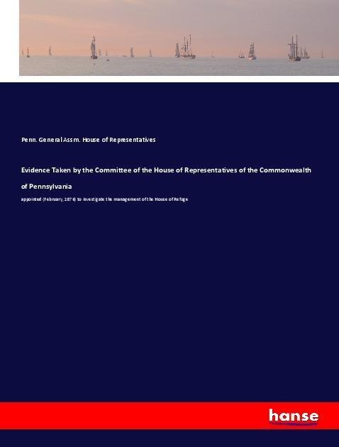 Evidence Taken by the Committee of the House of Representatives of the Commonwealth of Pennsylvania: appointed (February, 1876) to investigate the management of the House of Refuge