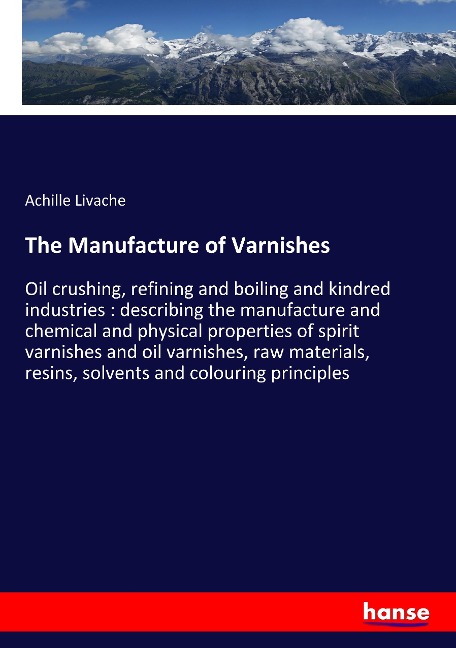 The Manufacture of Varnishes: Oil crushing, refining and boiling and kindred industries : describing the manufacture and chemical and physical properties of spirit varnishes and oil varnishes, raw materials, resins, solvents and colouring principles
