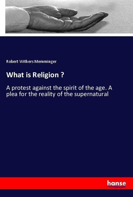 What is Religion ?: A protest against the spirit of the age. A plea for the reality of the supernatural