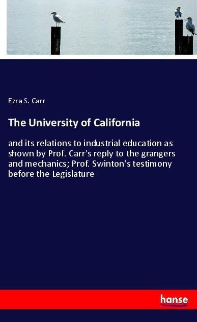 The University of California: and its relations to industrial education as shown by Prof. Carrs reply to the grangers and mechanics; Prof. Swintons testimony before the Legislature