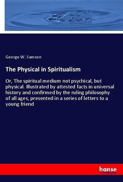 The Physical in Spiritualism: Or, The spiritual medium not psychical, but physical. Illustrated by attested facts in universal history and confirmed by the ruling philosophy of all ages, presented in a series of letters to a young friend