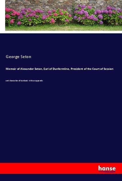 Memoir of Alexander Seton, Earl of Dunfermline, President of the Court of Session: and Chancellor of Scotland. With an appendix