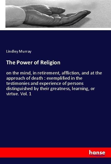 The Power of Religion: on the mind, in retirement, affliction, and at the approach of death : exemplified in the testimonies and experience of persons distinguished by their greatness, learning, or virtue. Vol. 1
