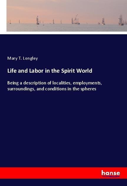Life and Labor in the Spirit World: Being a description of localities, employments, surroundings, and conditions in the spheres