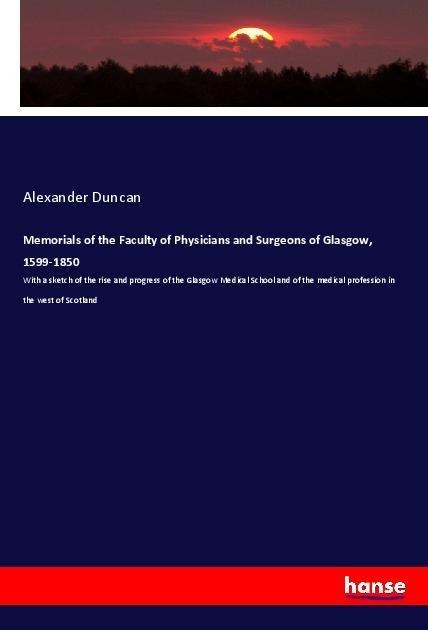 Memorials of the Faculty of Physicians and Surgeons of Glasgow, 1599-1850: With a sketch of the rise and progress of the Glasgow Medical School and of the medical profession in the west of Scotland
