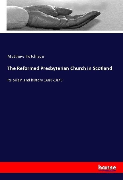 The Reformed Presbyterian Church in Scotland: Its origin and history 1680-1876