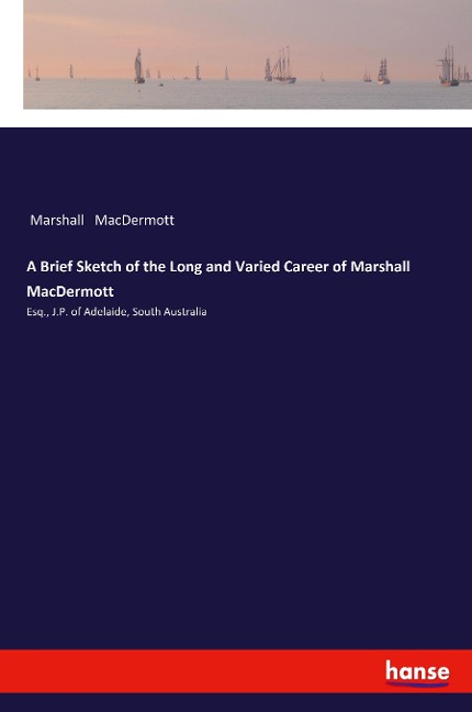 A Brief Sketch of the Long and Varied Career of Marshall MacDermott: Esq., J.P. of Adelaide, South Australia