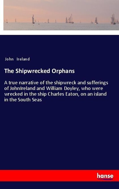 The Shipwrecked Orphans: A true narrative of the shipwreck and sufferings of JohnIreland and William Doyley, who were wrecked in the ship Charles Eaton, on an island in the South Seas