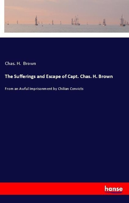 The Sufferings and Escape of Capt. Chas. H. Brown: From an Awful Imprisonment by Chilian Convicts