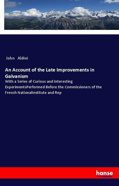 An Account of the Late Improvements in Galvanism: With a Series of Curious and Interesting ExperimentsPerformed Before the Commissioners of the French NationalInstitute and Rep