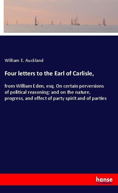 Four letters to the Earl of Carlisle,: from William Eden, esq. On certain perversions of political reasoning; and on the nature, progress, and effect of party spirit and of parties