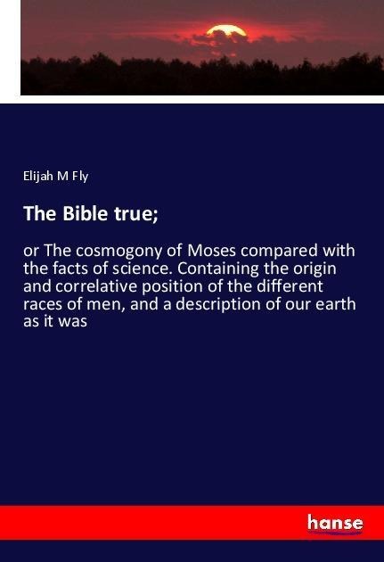 The Bible true;: or The cosmogony of Moses compared with the facts of science. Containing the origin and correlative position of the different races of men, and a description of our earth as it was