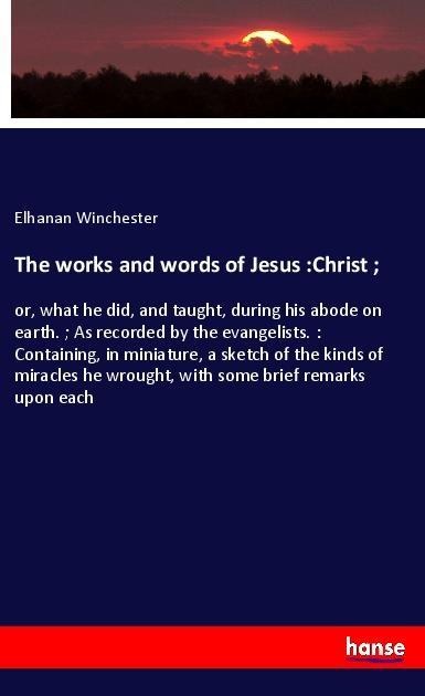 The works and words of Jesus :Christ ;: or, what he did, and taught, during his abode on earth. ; As recorded by the evangelists. : Containing, in miniature, a sketch of the kinds of miracles he wrought, with some brief remarks upon each