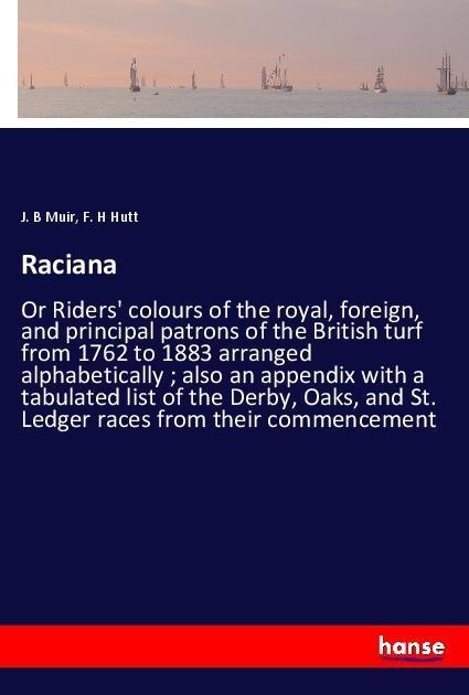 Raciana: Or Riders colours of the royal, foreign, and principal patrons of the British turf from 1762 to 1883 arranged alphabetically ; also an appendix with a tabulated list of the Derby, Oaks, and St. Ledger races from their commencement