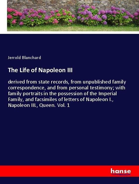 The Life of Napoleon III: derived from state records, from unpublished family correspondence, and from personal testimony; with family portraits in the possession of the Imperial Family, and facsimiles of letters of Napoleon I., Napoleon III., Queen. Vol.