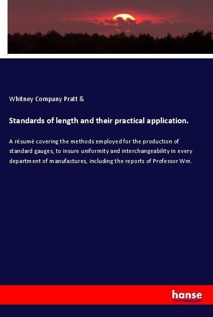 Standards of length and their practical application.: A résumé covering the methods employed for the production of standard gauges, to insure uniformity and interchangeability in every department of manufactures, including the reports of Professor Wm.