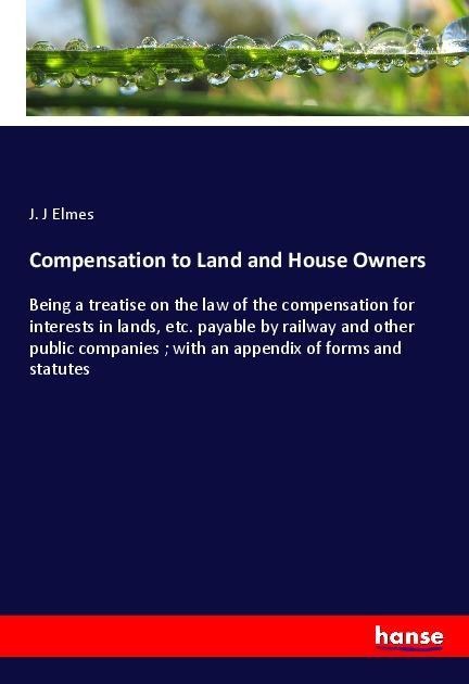 Compensation to Land and House Owners: Being a treatise on the law of the compensation for interests in lands, etc. payable by railway and other public companies ; with an appendix of forms and statutes