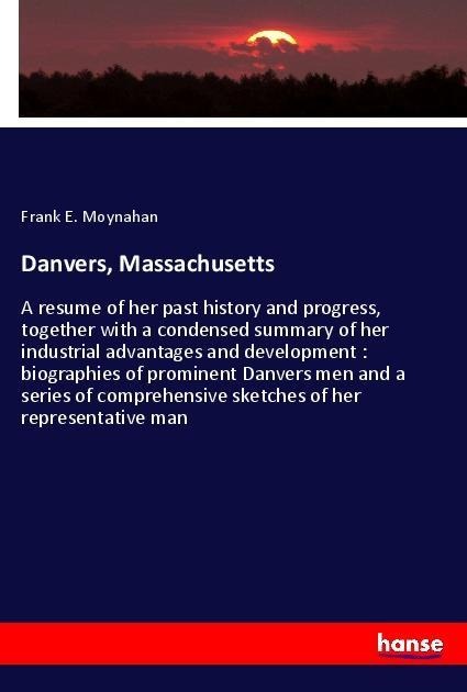Danvers, Massachusetts: A resume of her past history and progress, together with a condensed summary of her industrial advantages and development : biographies of prominent Danvers men and a series of comprehensive sketches of her representative man