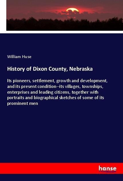 History of Dixon County, Nebraska: Its pioneers, settlement, growth and development, and its present condition--its villages, townships, enterprises and leading citizens, together with portraits and biographical sketches of some of its prominent men