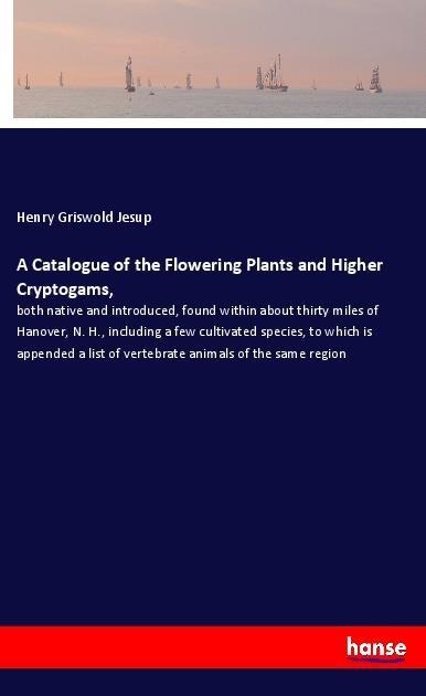 A Catalogue of the Flowering Plants and Higher Cryptogams,: both native and introduced, found within about thirty miles of Hanover, N. H., including a few cultivated species, to which is appended a list of vertebrate animals of the same region