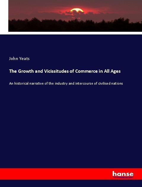The Growth and Vicissitudes of Commerce in All Ages: An historical narrative of the industry and intercourse of civilised nations