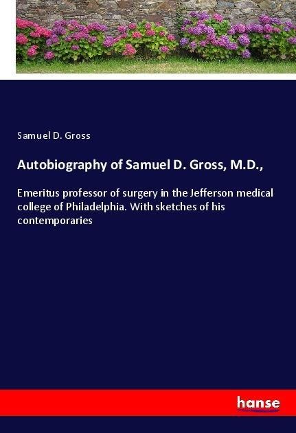 Autobiography of Samuel D. Gross, M.D.,: Emeritus professor of surgery in the Jefferson medical college of Philadelphia. With sketches of his contemporaries