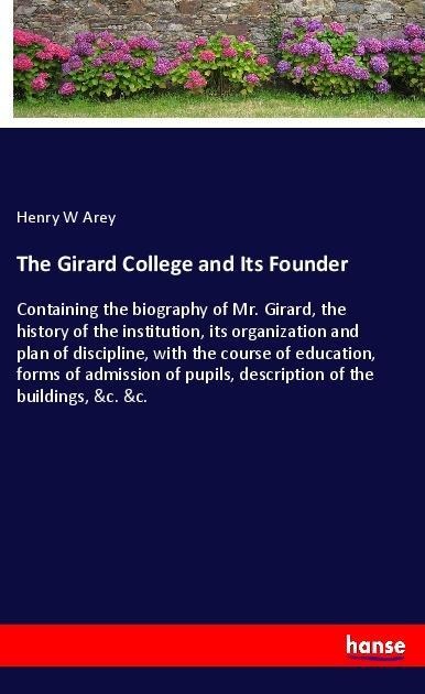 The Girard College and Its Founder: Containing the biography of Mr. Girard, the history of the institution, its organization and plan of discipline, with the course of education, forms of admission of pupils, description of the buildings, &c. &c.