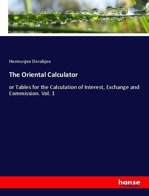 The Oriental Calculator: or Tables for the Calculation of Interest, Exchange and Commission. Vol. 1