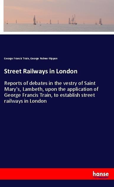 Street Railways in London: Reports of debates in the vestry of Saint Marys, Lambeth, upon the application of George Francis Train, to establish street railways in London