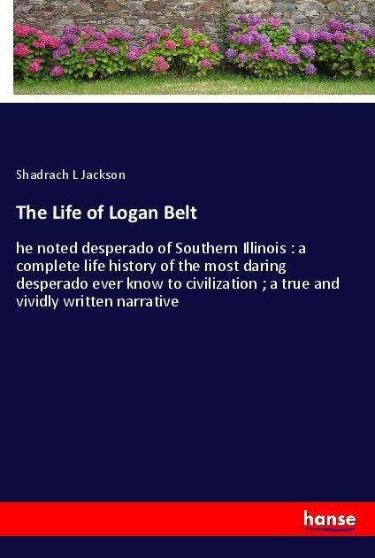The Life of Logan Belt: he noted desperado of Southern Illinois : a complete life history of the most daring desperado ever know to civilization ; a true and vividly written narrative