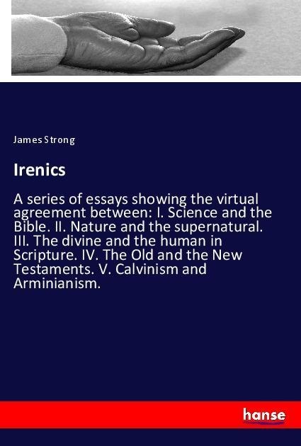 Irenics: A series of essays showing the virtual agreement between: I. Science and the Bible. II. Nature and the supernatural. III. The divine and the human in Scripture. IV. The Old and the New Testaments. V. Calvinism and Arminianism.