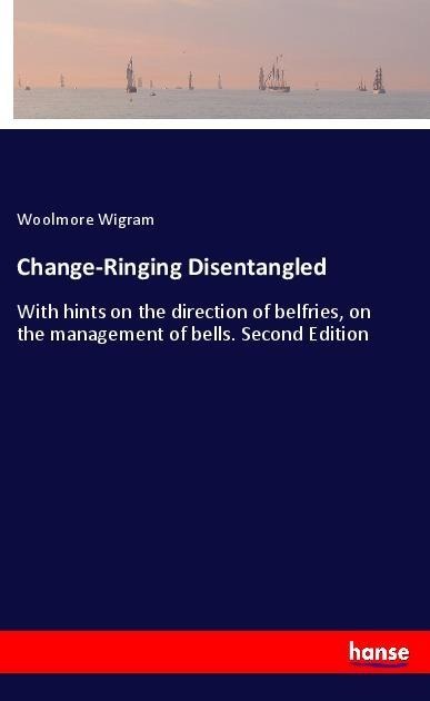 Change-Ringing Disentangled: With hints on the direction of belfries, on the management of bells. Second Edition