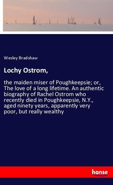 Lochy Ostrom,: the maiden miser of Poughkeepsie; or, The love of a long lifetime. An authentic biography of Rachel Ostrom who recently died in Poughkeepsie, N.Y., aged ninety years, apparently very poor, but really wealthy