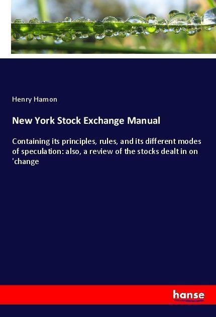 New York Stock Exchange Manual: Containing its principles, rules, and its different modes of speculation: also, a review of the stocks dealt in on change